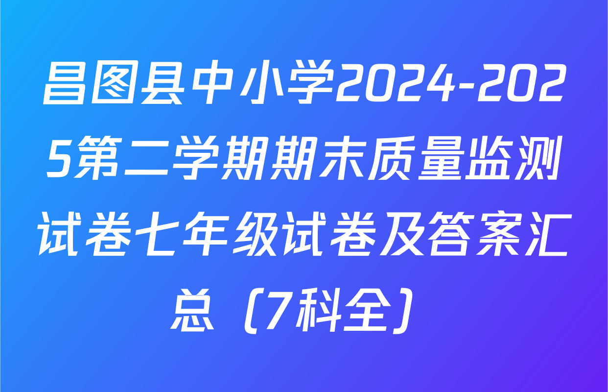 昌图县中小学2024-2025第二学期期末质量监测试卷七年级试卷及答案汇总（7科全）