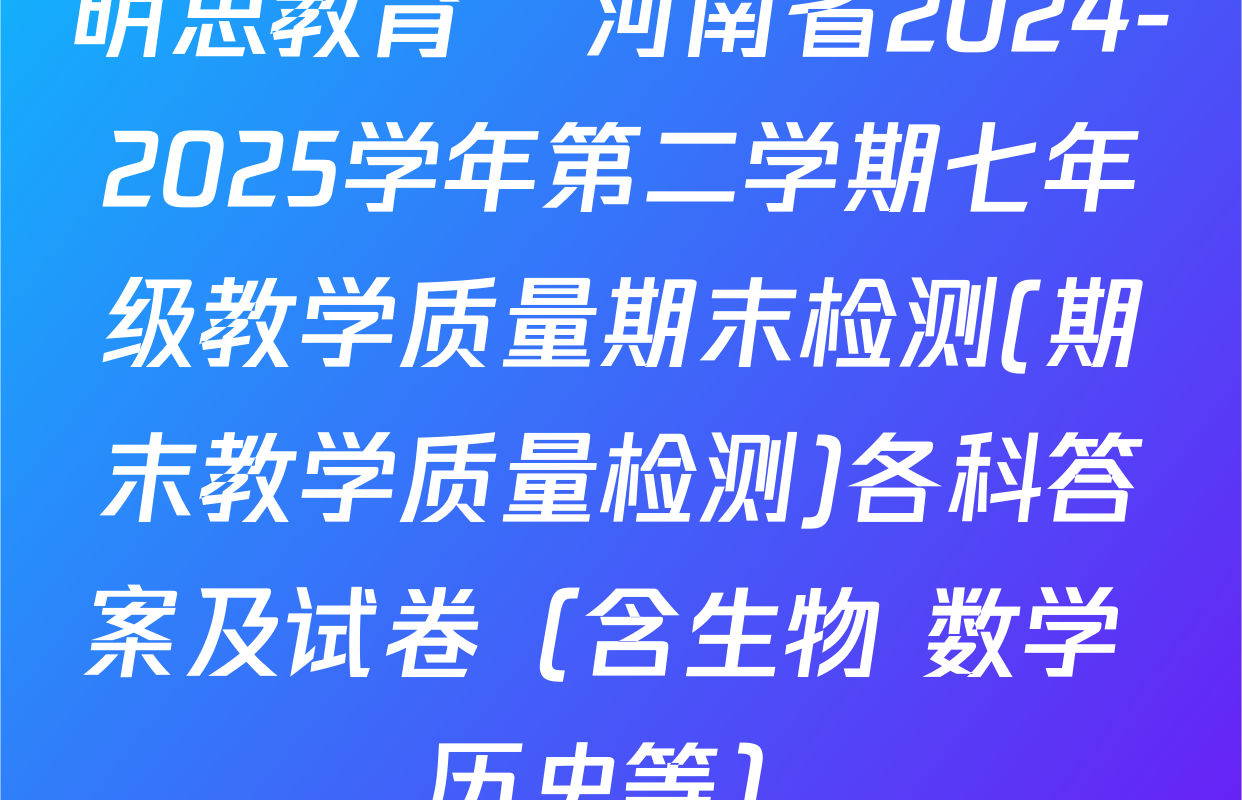 明思教育•河南省2024-2025学年第二学期七年级教学质量期末检测(期末教学质量检测)各科答案及试卷（含生物 数学 历史等）