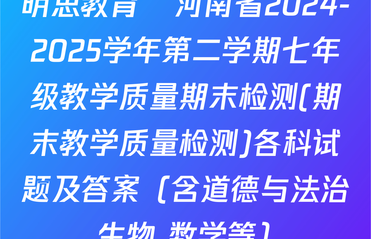 明思教育•河南省2024-2025学年第二学期七年级教学质量期末检测(期末教学质量检测)各科试题及答案（含道德与法治 生物 数学等）