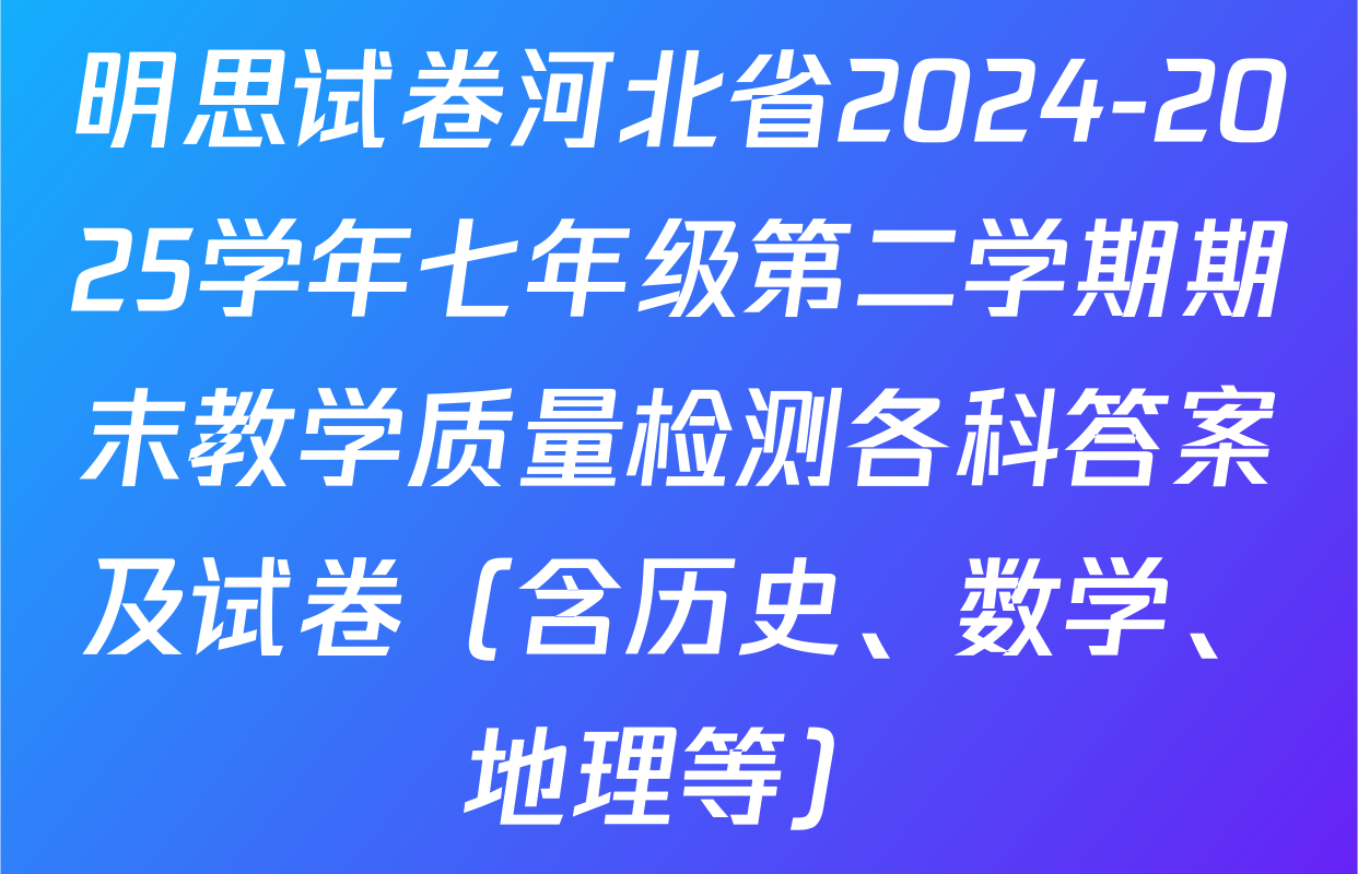 明思试卷河北省2024-2025学年七年级第二学期期末教学质量检测各科答案及试卷（含历史、数学、地理等）