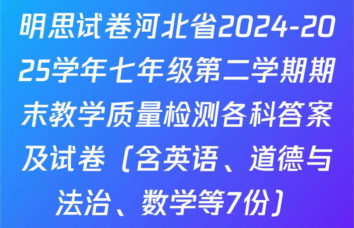 明思试卷河北省2024-2025学年七年级第二学期期末教学质量检测各科答案及试卷（含英语、道德与法治、数学等7份）