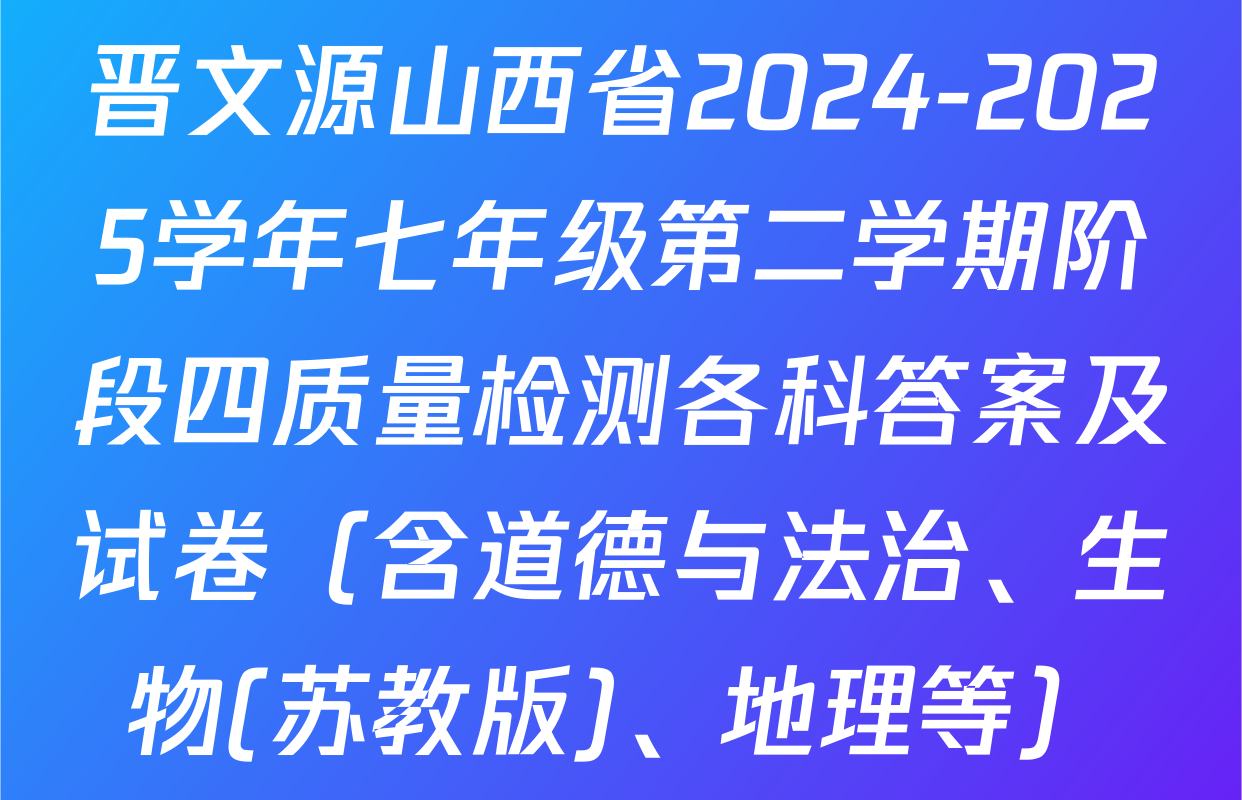 晋文源山西省2024-2025学年七年级第二学期阶段四质量检测各科答案及试卷（含道德与法治、生物(苏教版)、地理等）