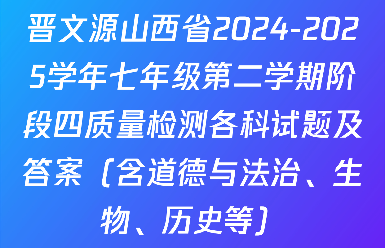 晋文源山西省2024-2025学年七年级第二学期阶段四质量检测各科试题及答案（含道德与法治、生物、历史等）