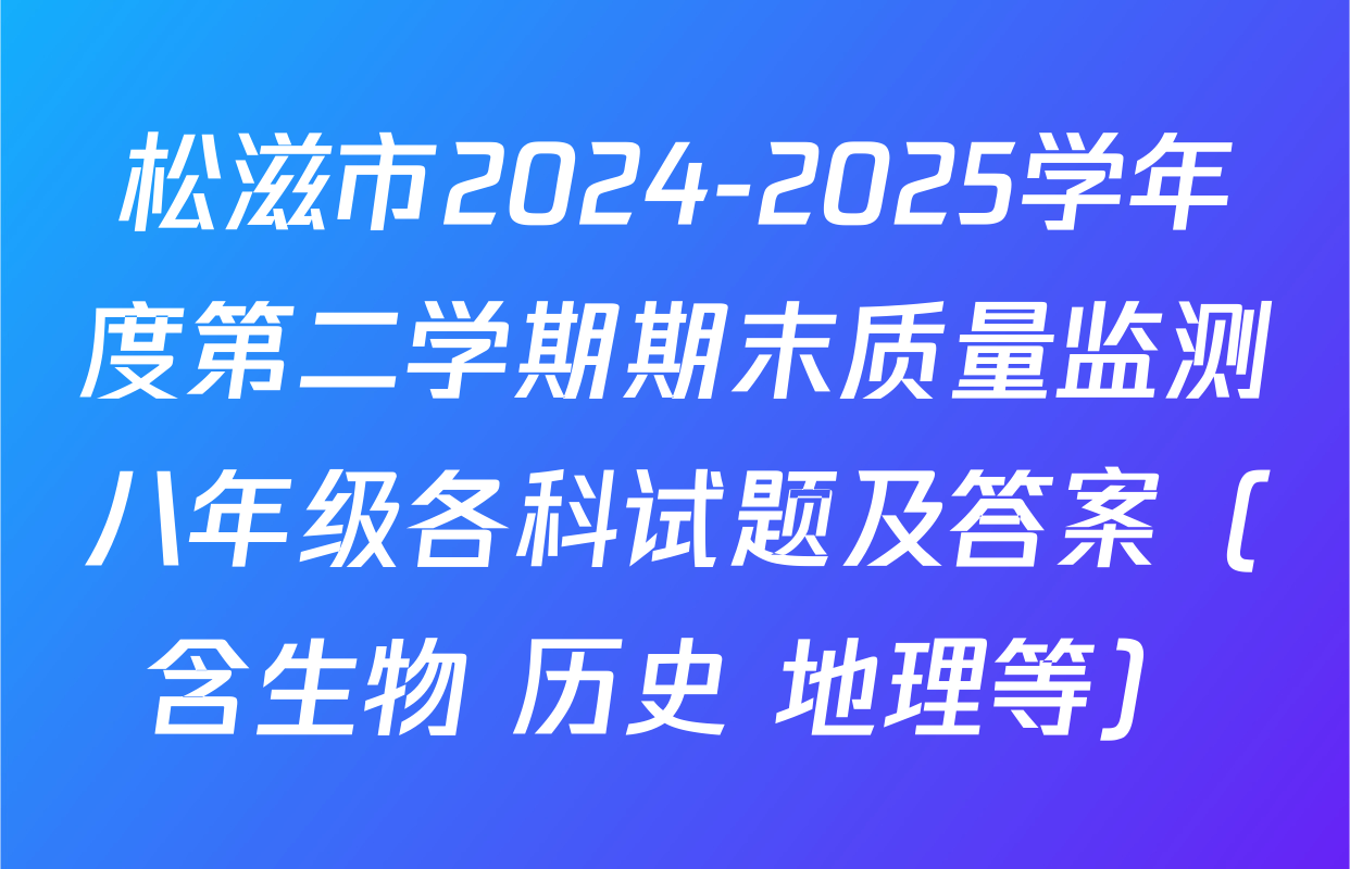 松滋市2024-2025学年度第二学期期末质量监测八年级各科试题及答案（含生物 历史 地理等）
