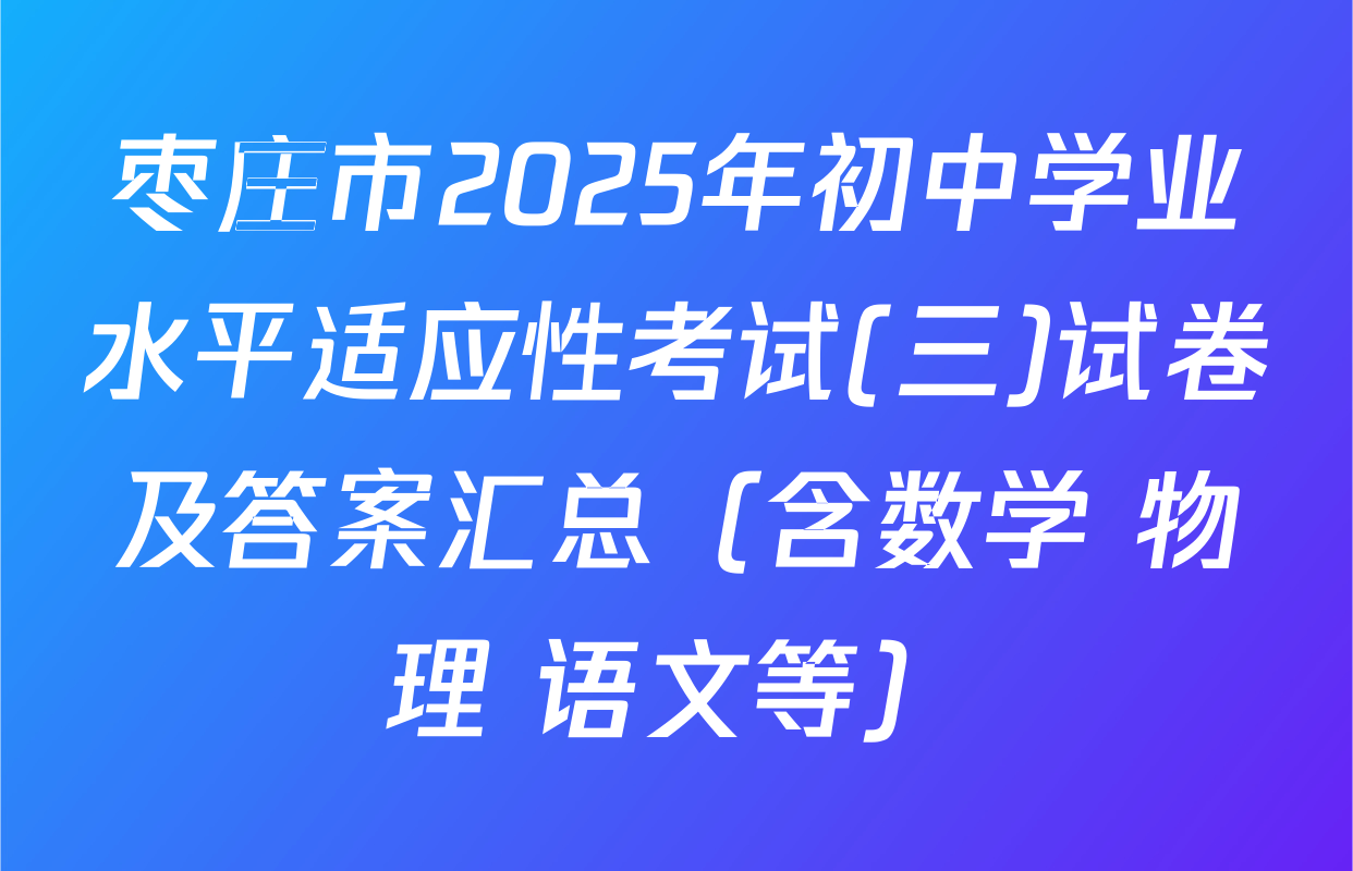 枣庄市2025年初中学业水平适应性考试(三)试卷及答案汇总（含数学 物理 语文等）