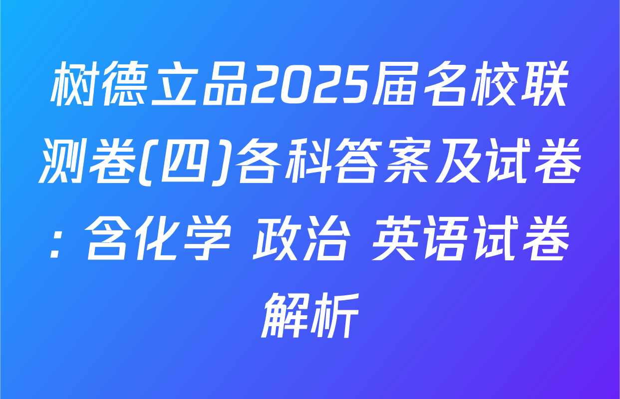 树德立品2025届名校联测卷(四)各科答案及试卷: 含化学 政治 英语试卷解析
