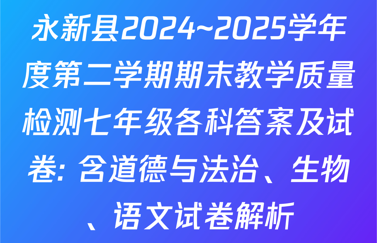 永新县2024~2025学年度第二学期期末教学质量检测七年级各科答案及试卷: 含道德与法治、生物、语文试卷解析