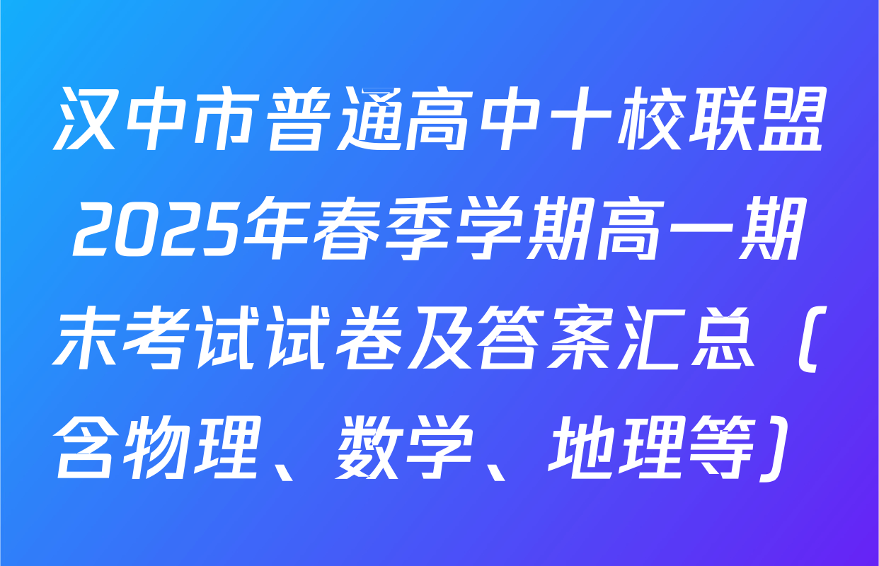 汉中市普通高中十校联盟2025年春季学期高一期末考试试卷及答案汇总（含物理、数学、地理等）