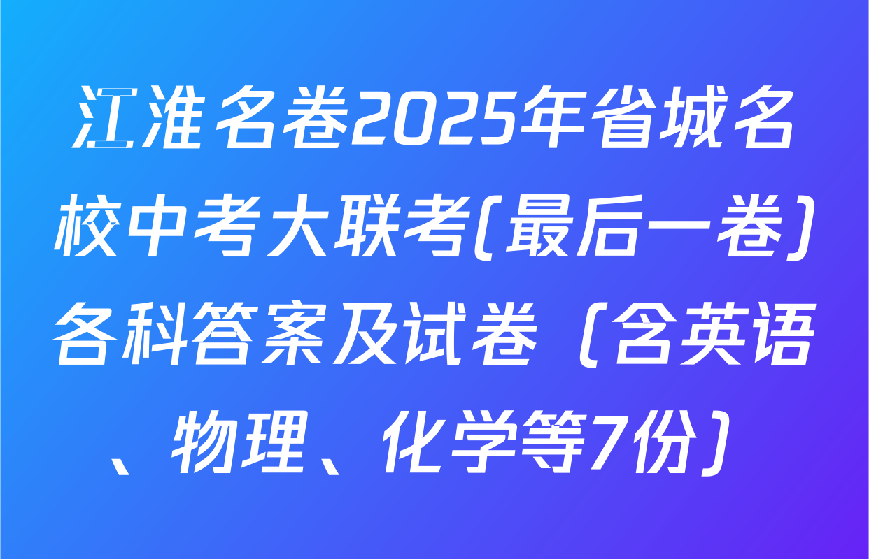 江淮名卷2025年省城名校中考大联考(最后一卷)各科答案及试卷（含英语、物理、化学等7份）