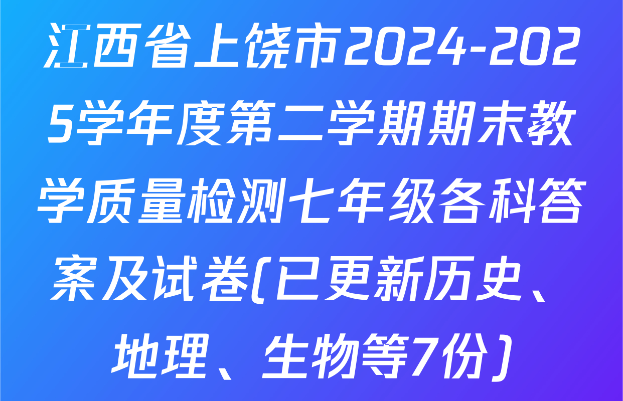 江西省上饶市2024-2025学年度第二学期期末教学质量检测七年级各科答案及试卷(已更新历史、地理、生物等7份)