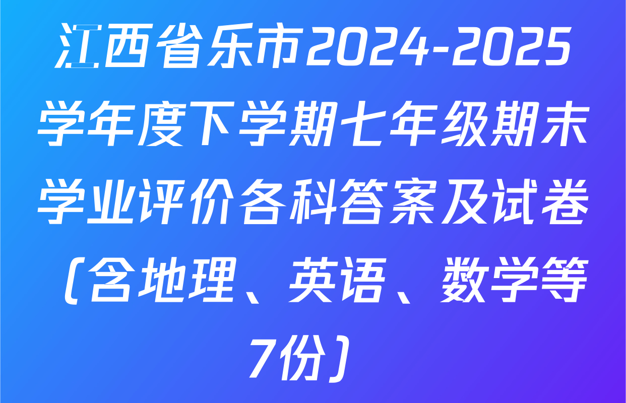 江西省乐市2024-2025学年度下学期七年级期末学业评价各科答案及试卷（含地理、英语、数学等7份）