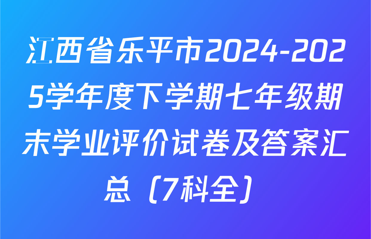 江西省乐平市2024-2025学年度下学期七年级期末学业评价试卷及答案汇总（7科全）
