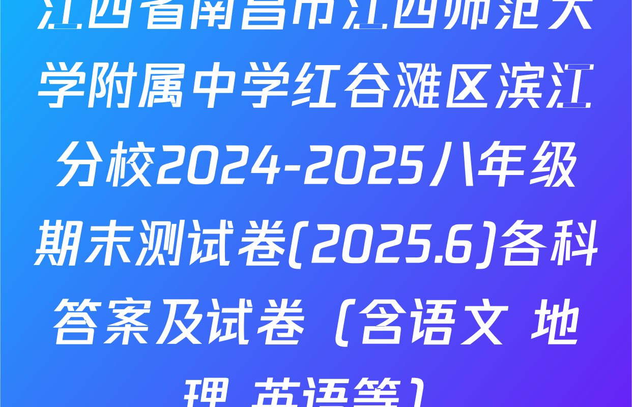 江西省南昌市江西师范大学附属中学红谷滩区滨江分校2024-2025八年级期末测试卷(2025.6)各科答案及试卷（含语文 地理 英语等）