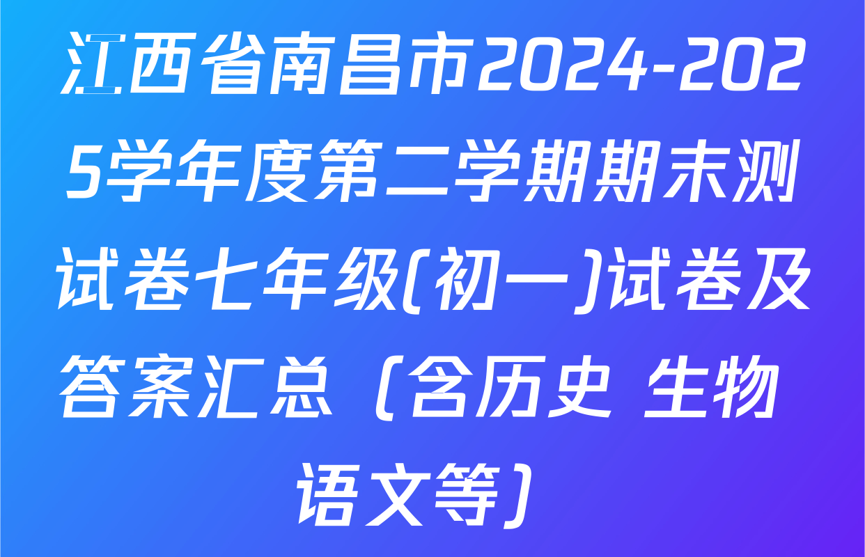 江西省南昌市2024-2025学年度第二学期期末测试卷七年级(初一)试卷及答案汇总（含历史 生物 语文等）