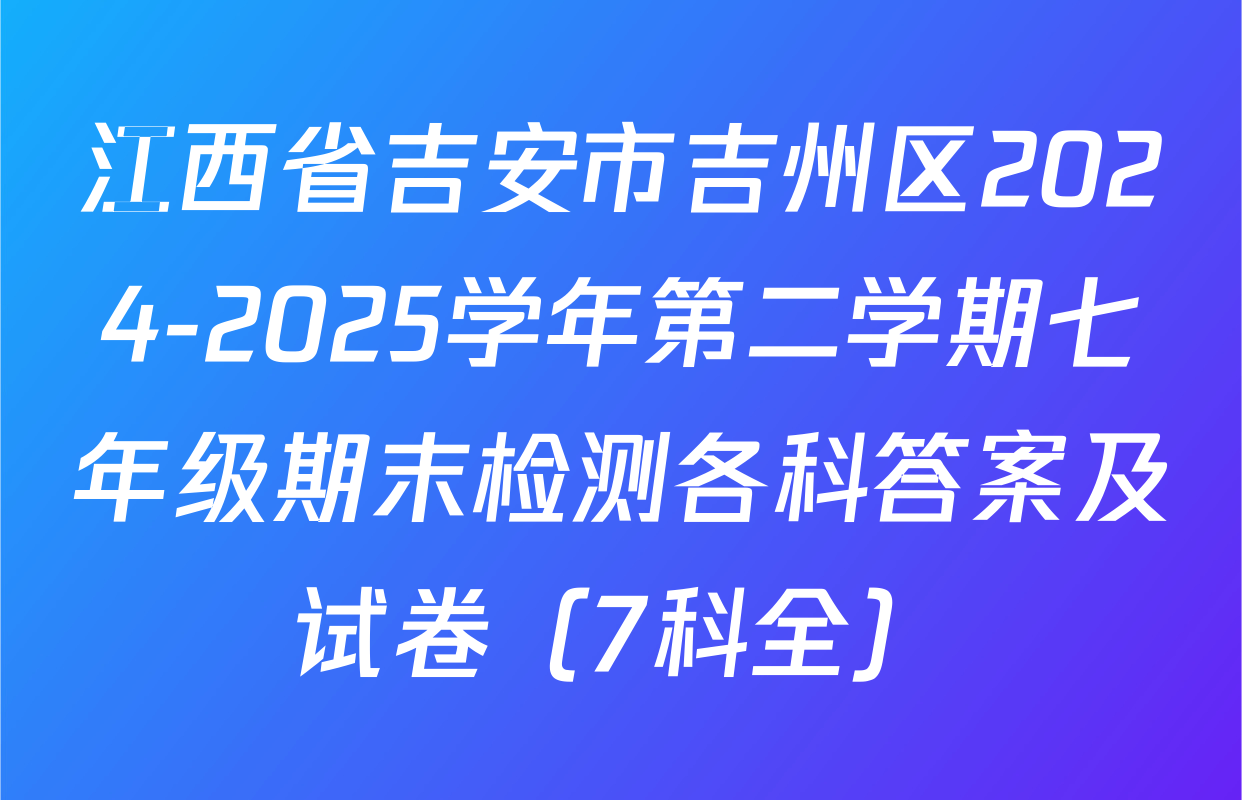 江西省吉安市吉州区2024-2025学年第二学期七年级期末检测各科答案及试卷（7科全）