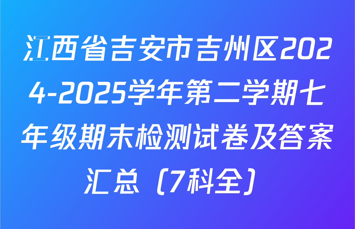 江西省吉安市吉州区2024-2025学年第二学期七年级期末检测试卷及答案汇总（7科全）