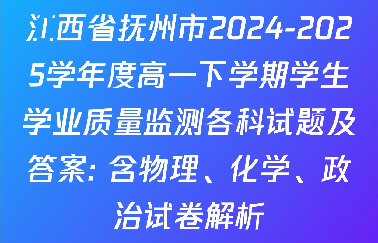江西省抚州市2024-2025学年度高一下学期学生学业质量监测各科试题及答案: 含物理、化学、政治试卷解析