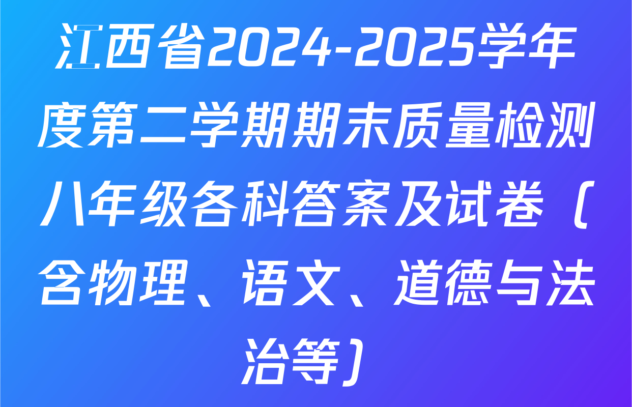 江西省2024-2025学年度第二学期期末质量检测八年级各科答案及试卷（含物理、语文、道德与法治等）