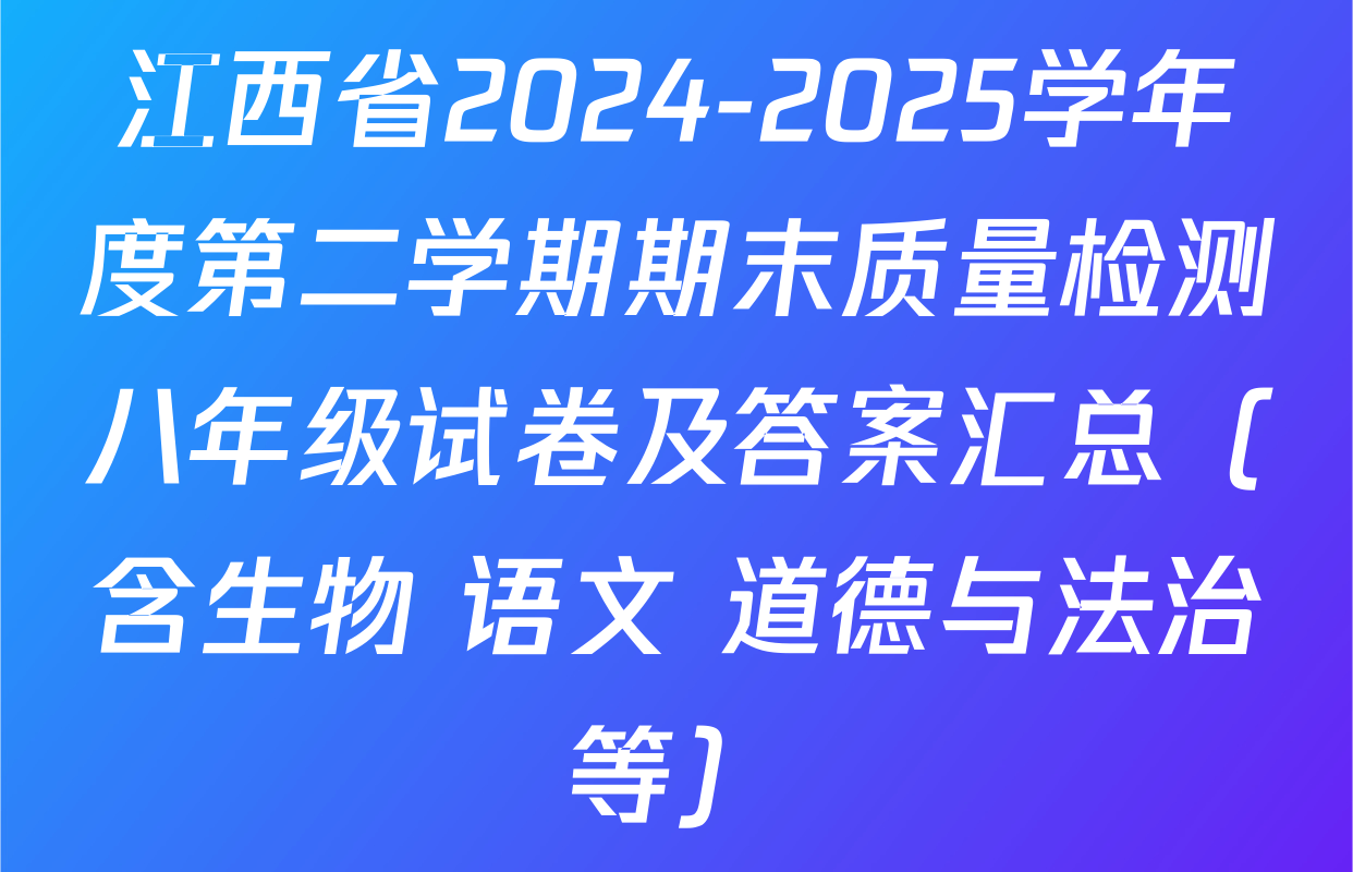 江西省2024-2025学年度第二学期期末质量检测八年级试卷及答案汇总（含生物 语文 道德与法治等）