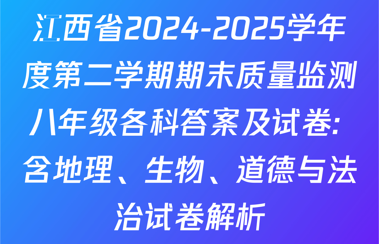 江西省2024-2025学年度第二学期期末质量监测八年级各科答案及试卷: 含地理、生物、道德与法治试卷解析