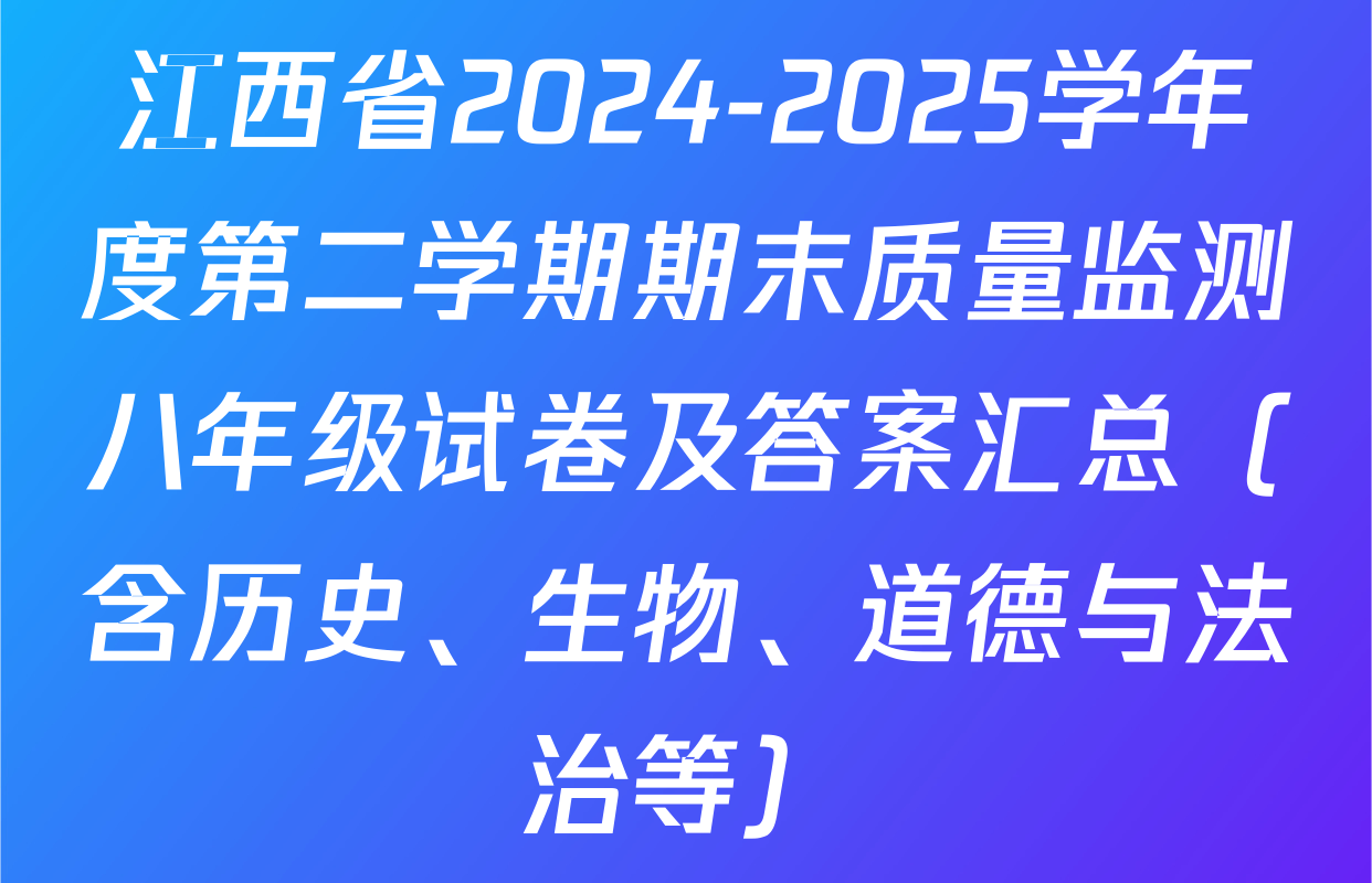 江西省2024-2025学年度第二学期期末质量监测八年级试卷及答案汇总（含历史、生物、道德与法治等）