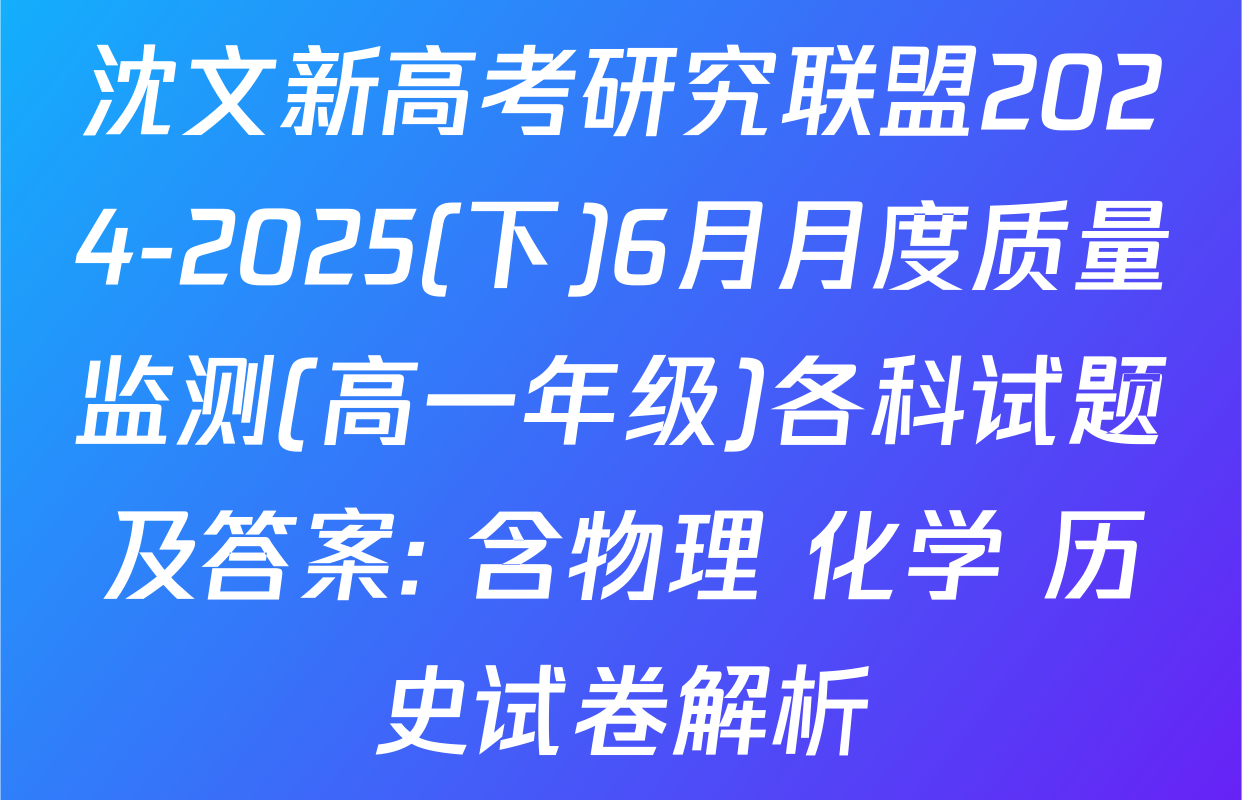 沈文新高考研究联盟2024-2025(下)6月月度质量监测(高一年级)各科试题及答案: 含物理 化学 历史试卷解析