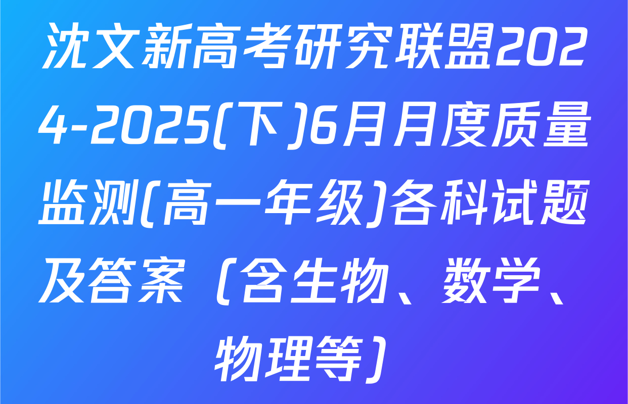 沈文新高考研究联盟2024-2025(下)6月月度质量监测(高一年级)各科试题及答案（含生物、数学、物理等）