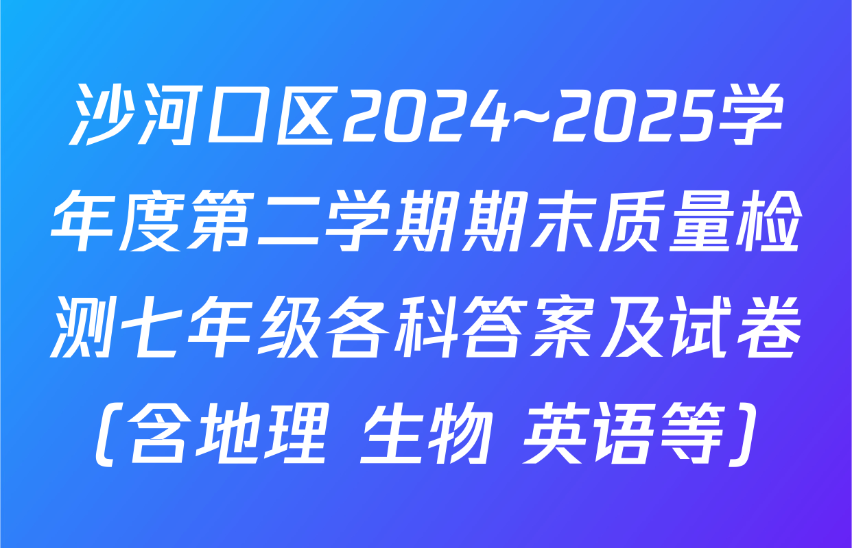 沙河口区2024~2025学年度第二学期期末质量检测七年级各科答案及试卷（含地理 生物 英语等）