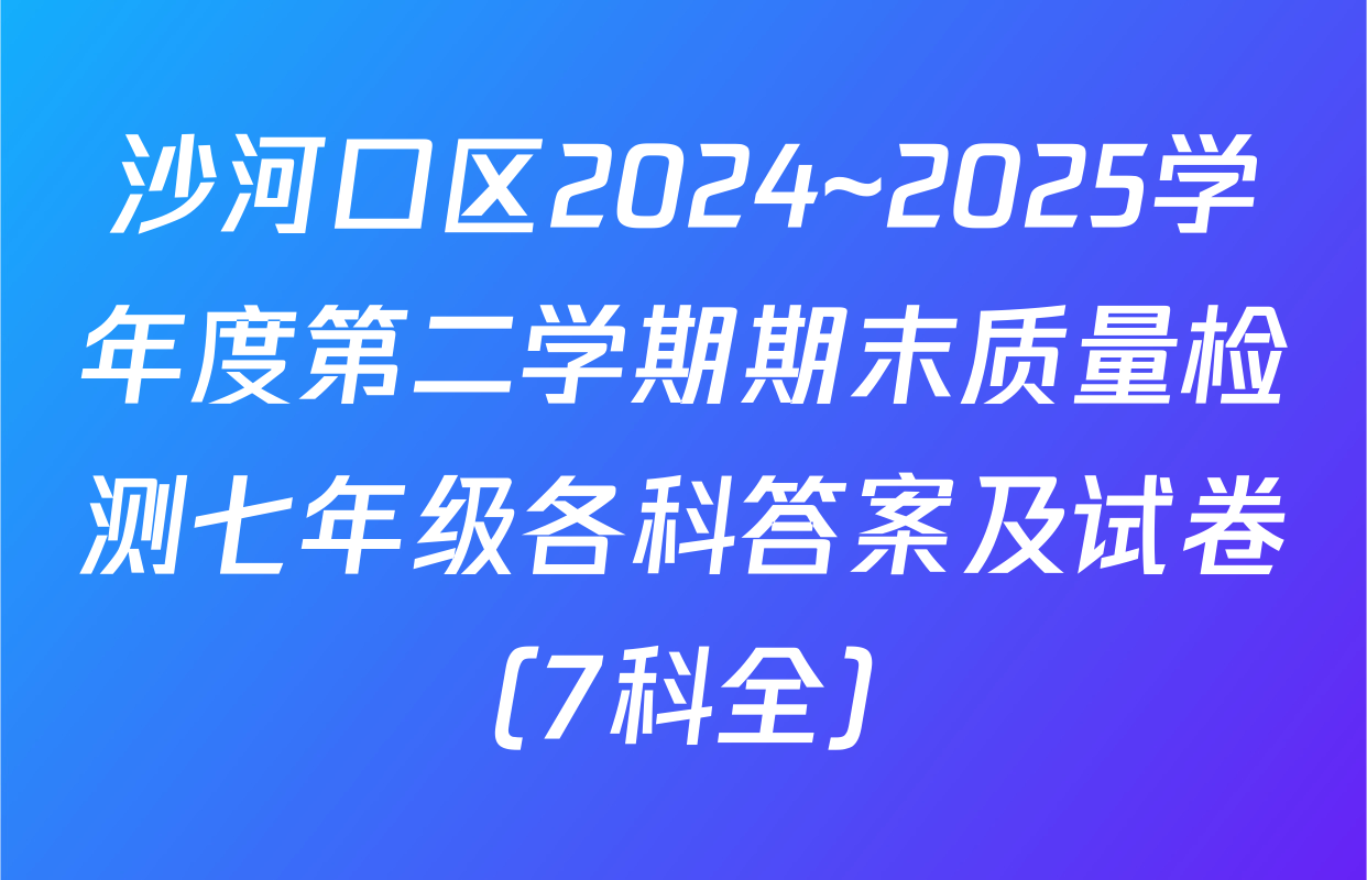 沙河口区2024~2025学年度第二学期期末质量检测七年级各科答案及试卷（7科全）