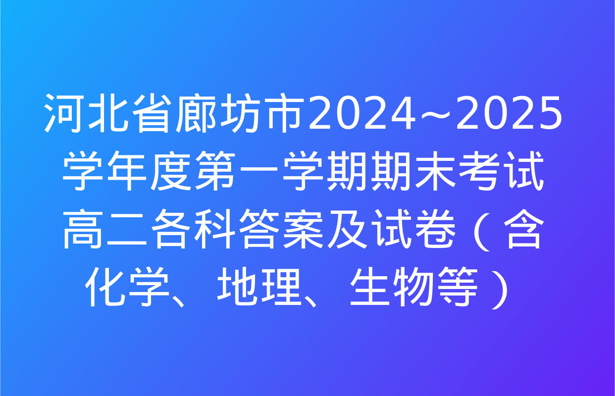 河北省廊坊市2024~2025学年度第一学期期末考试高二各科答案及试卷（含化学、地理、生物等）