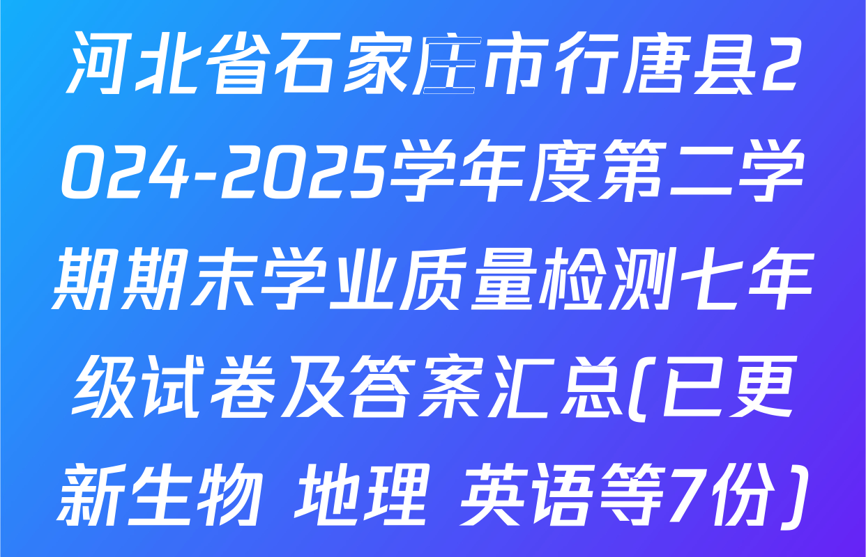河北省石家庄市行唐县2024-2025学年度第二学期期末学业质量检测七年级试卷及答案汇总(已更新生物 地理 英语等7份)