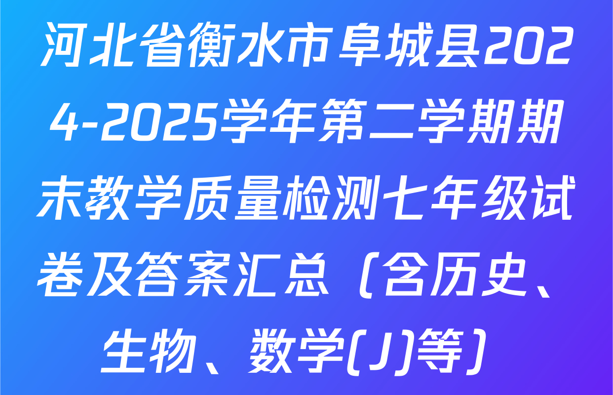 河北省衡水市阜城县2024-2025学年第二学期期末教学质量检测七年级试卷及答案汇总（含历史、生物、数学(J)等）
