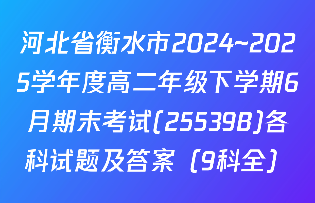 河北省衡水市2024~2025学年度高二年级下学期6月期末考试(25539B)各科试题及答案（9科全）