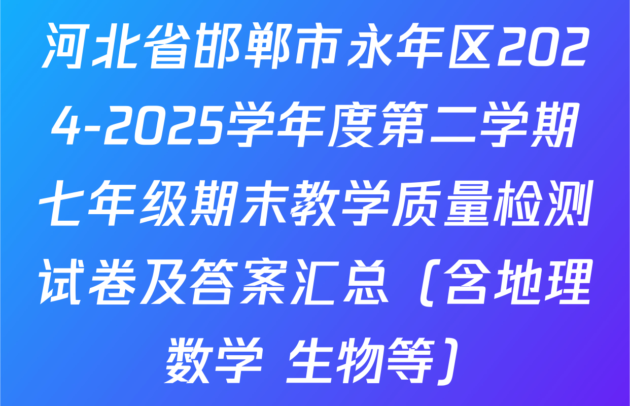 河北省邯郸市永年区2024-2025学年度第二学期七年级期末教学质量检测试卷及答案汇总（含地理 数学 生物等）