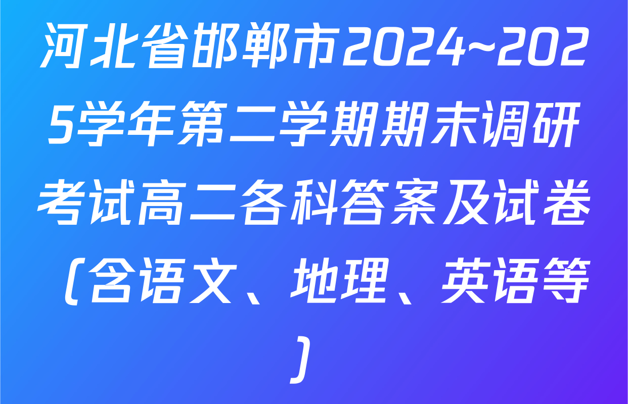 河北省邯郸市2024~2025学年第二学期期末调研考试高二各科答案及试卷（含语文、地理、英语等）