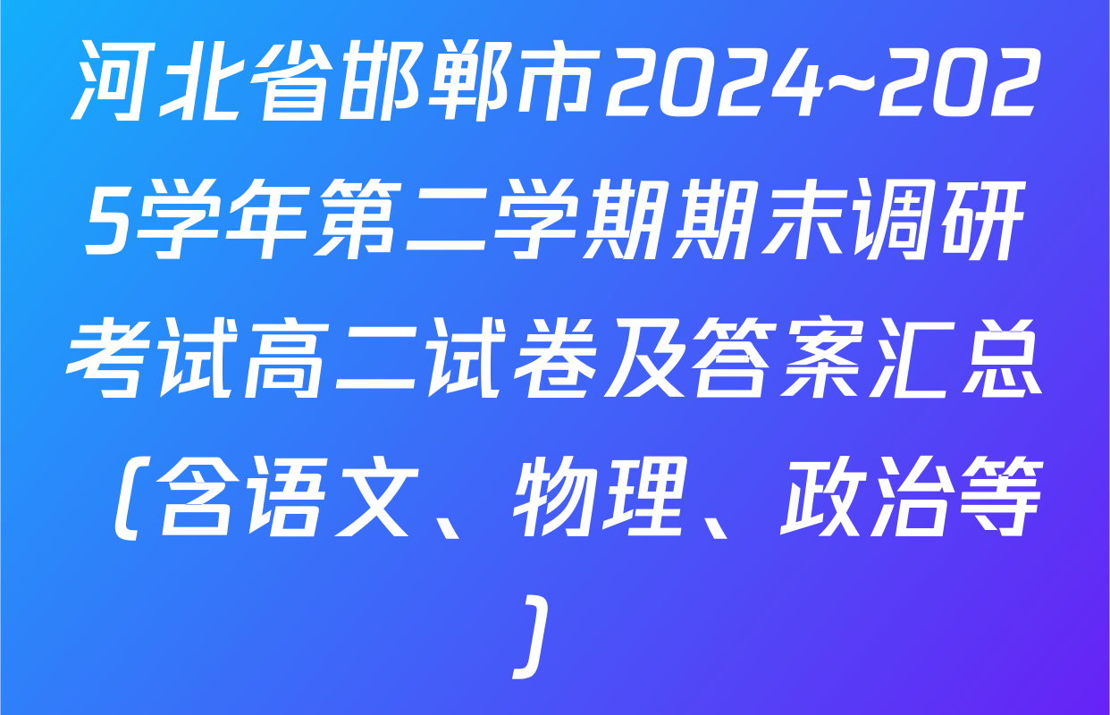 河北省邯郸市2024~2025学年第二学期期末调研考试高二试卷及答案汇总（含语文、物理、政治等）