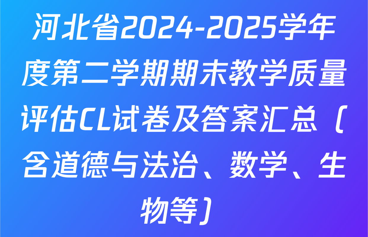 河北省2024-2025学年度第二学期期末教学质量评估CL试卷及答案汇总（含道德与法治、数学、生物等）