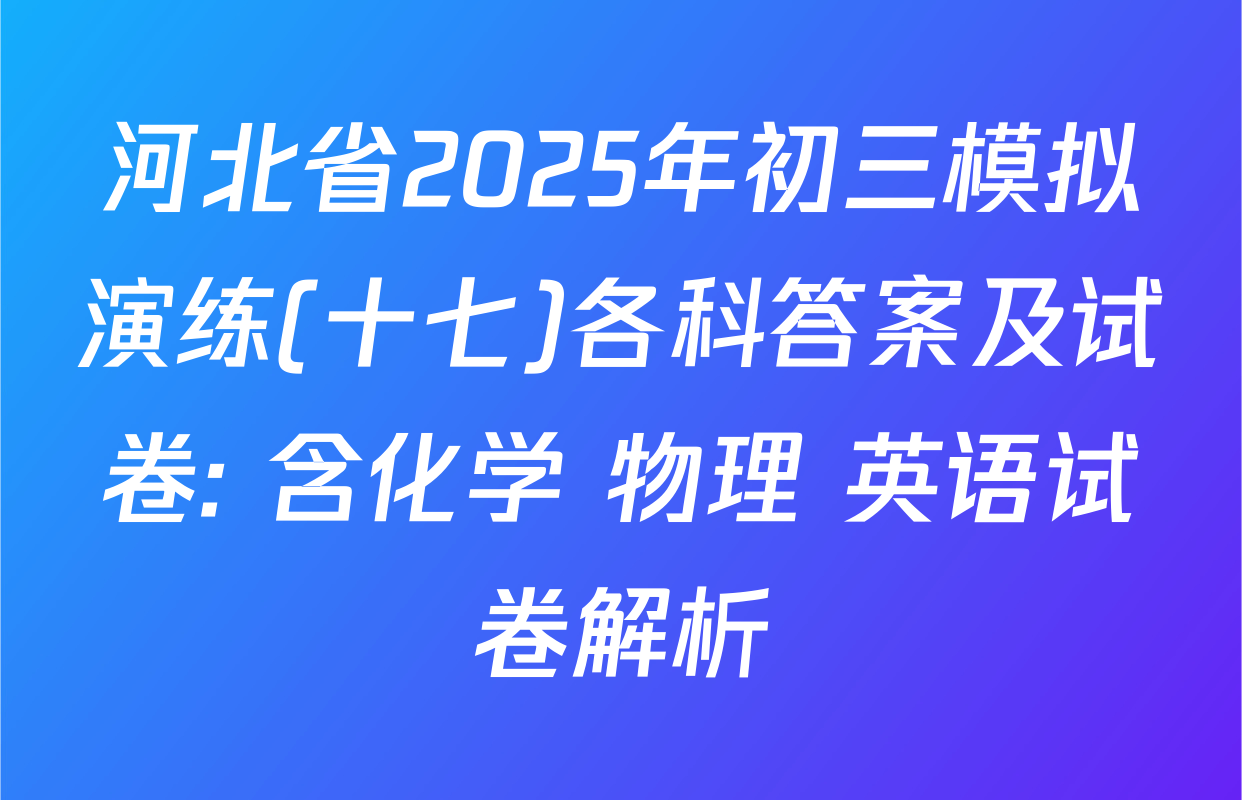 河北省2025年初三模拟演练(十七)各科答案及试卷: 含化学 物理 英语试卷解析