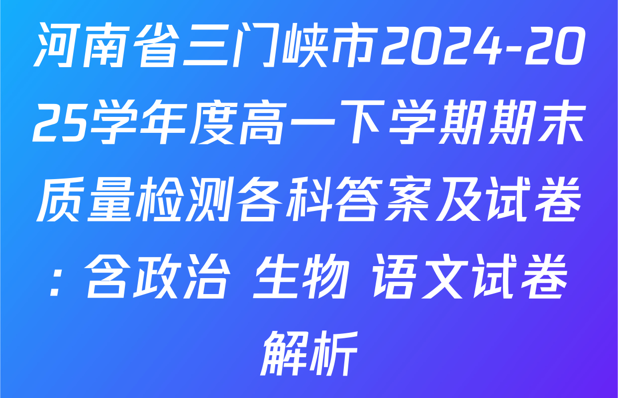 河南省三门峡市2024-2025学年度高一下学期期末质量检测各科答案及试卷: 含政治 生物 语文试卷解析