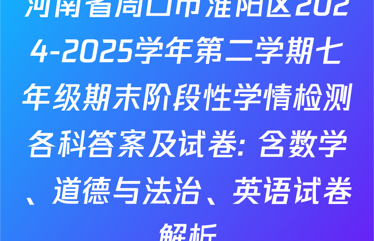 河南省周口市淮阳区2024-2025学年第二学期七年级期末阶段性学情检测各科答案及试卷: 含数学、道德与法治、英语试卷解析