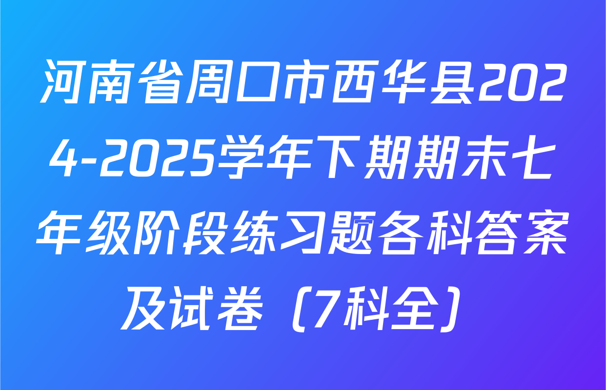 河南省周口市西华县2024-2025学年下期期末七年级阶段练习题各科答案及试卷（7科全）