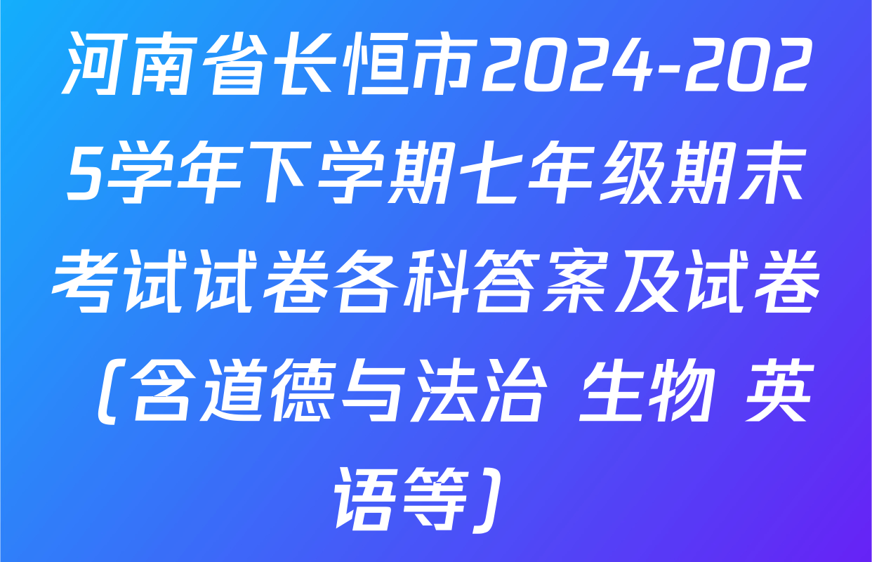 河南省长恒市2024-2025学年下学期七年级期末考试试卷各科答案及试卷（含道德与法治 生物 英语等）