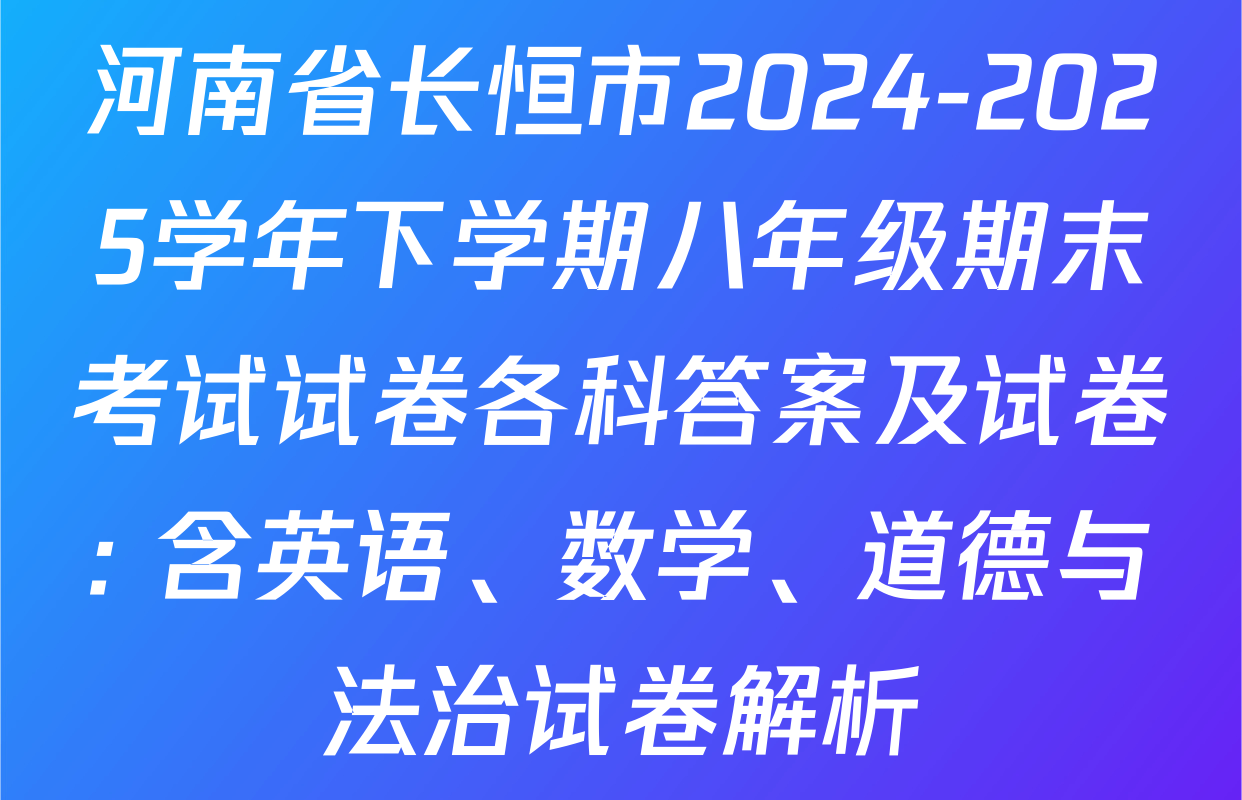 河南省长恒市2024-2025学年下学期八年级期末考试试卷各科答案及试卷: 含英语、数学、道德与法治试卷解析