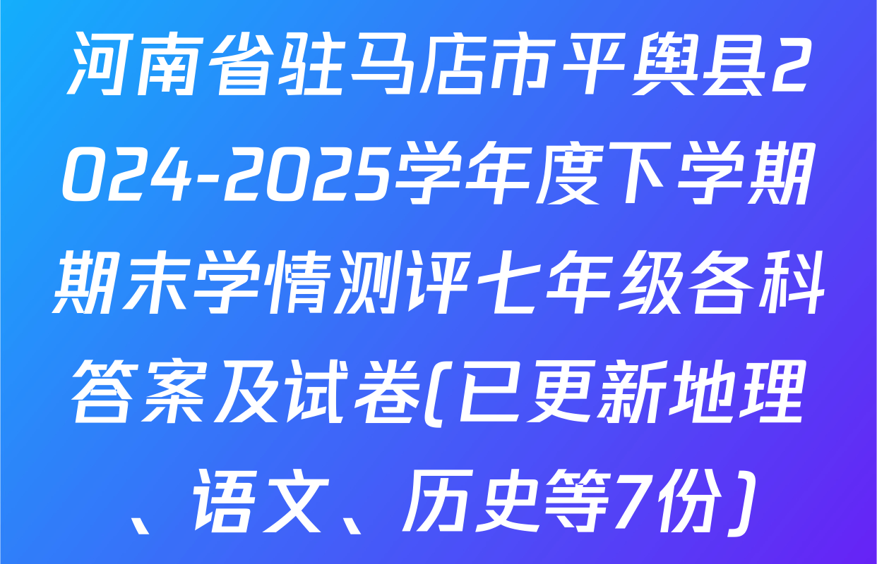河南省驻马店市平舆县2024-2025学年度下学期期末学情测评七年级各科答案及试卷(已更新地理、语文、历史等7份)