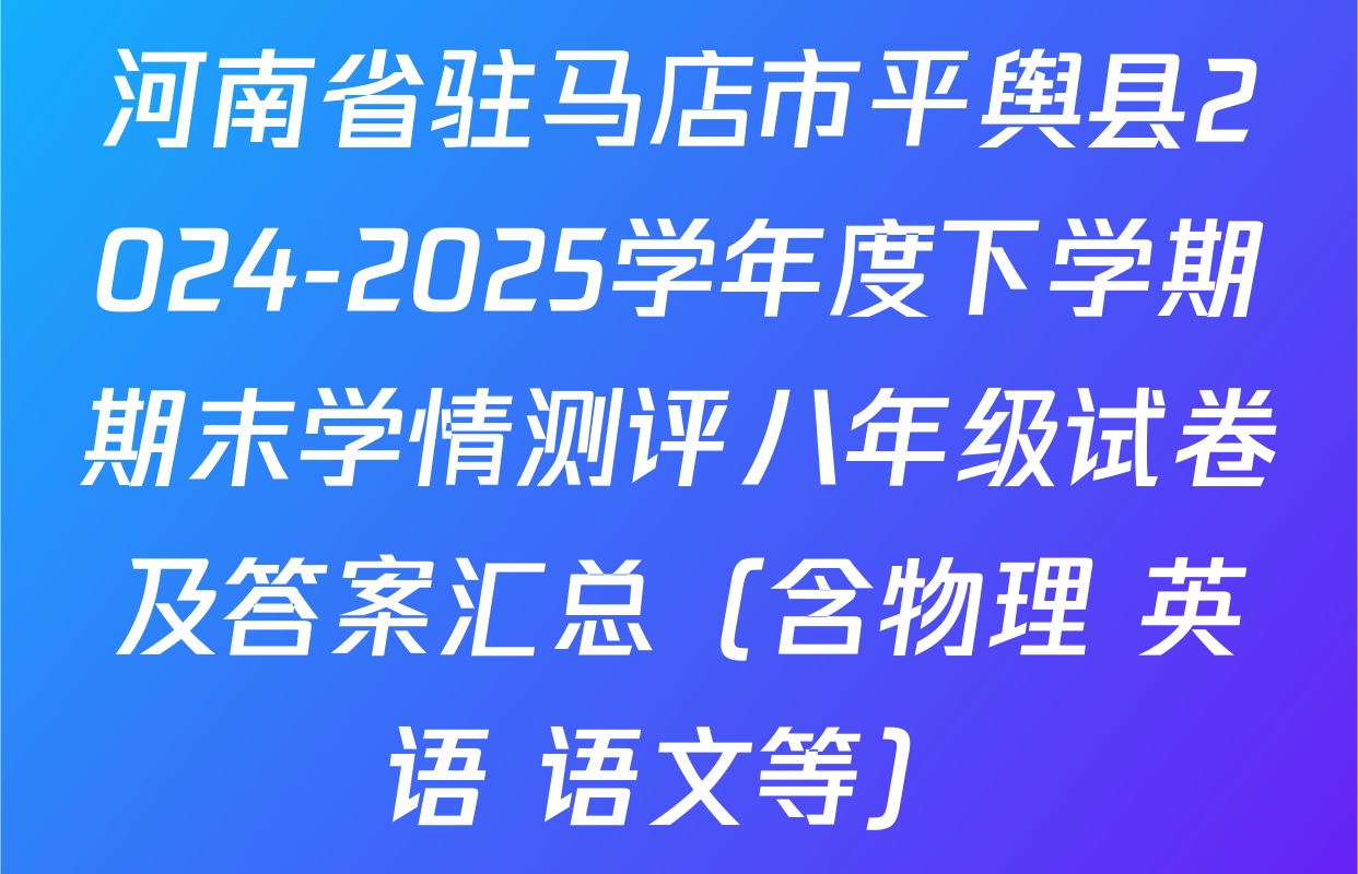 河南省驻马店市平舆县2024-2025学年度下学期期末学情测评八年级试卷及答案汇总（含物理 英语 语文等）