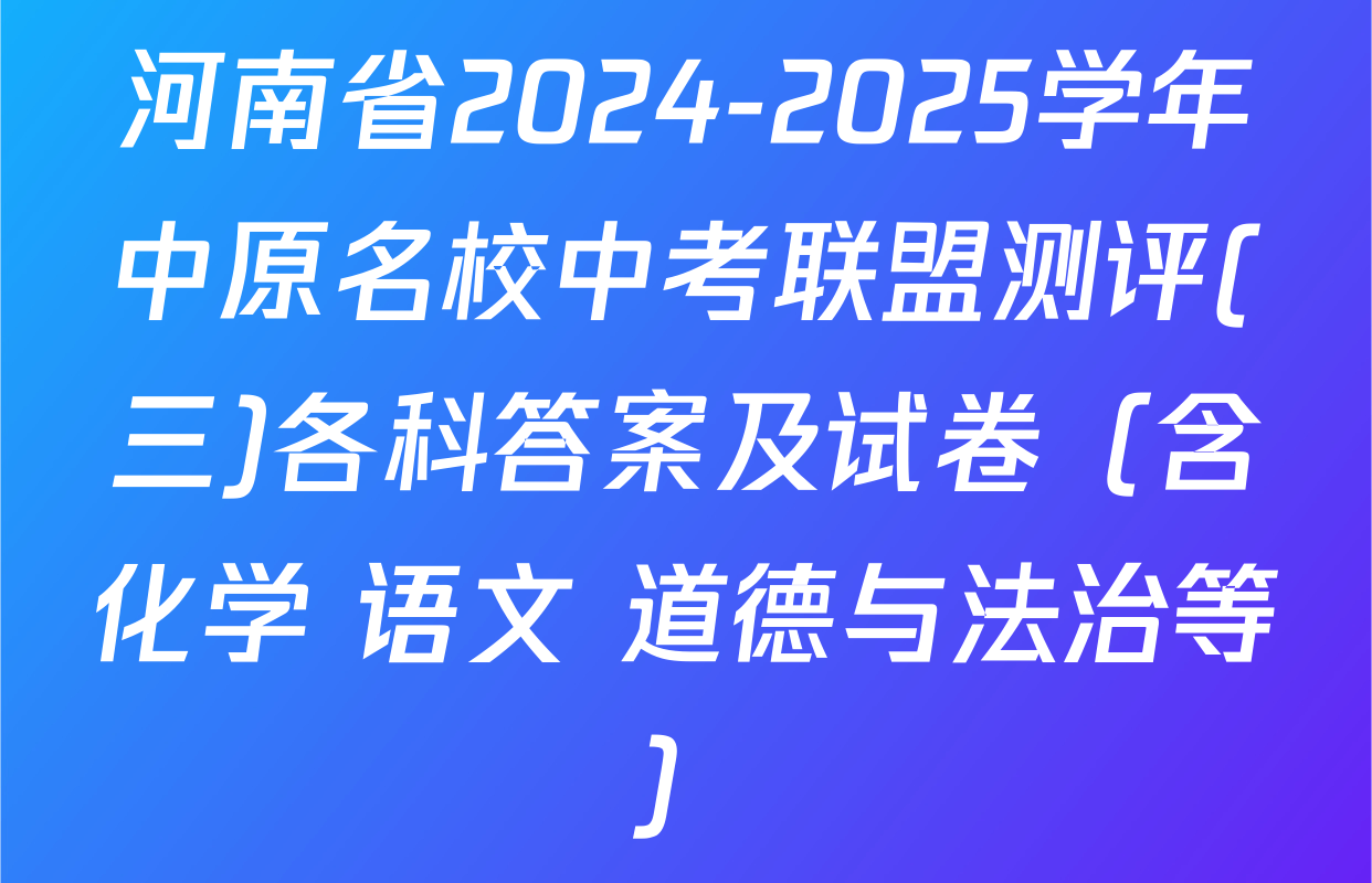 河南省2024-2025学年中原名校中考联盟测评(三)各科答案及试卷（含化学 语文 道德与法治等）