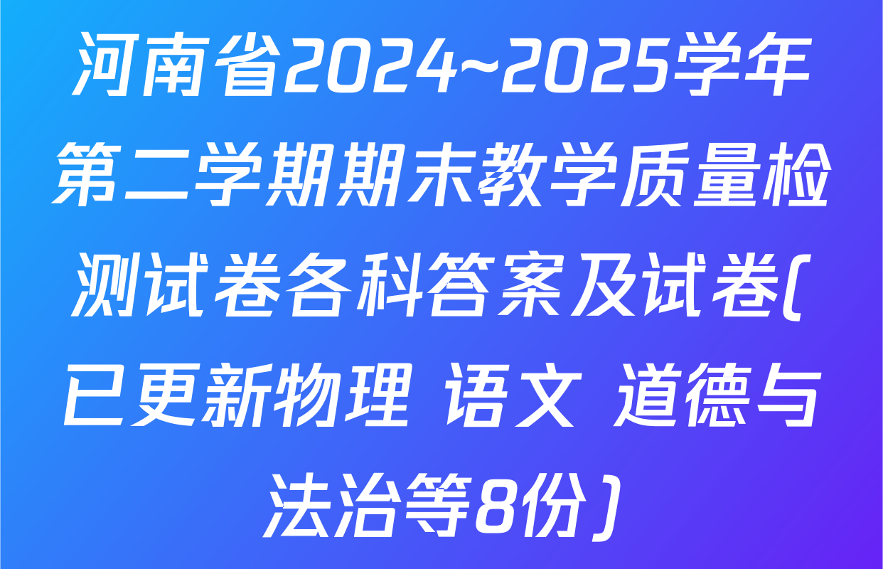 河南省2024~2025学年第二学期期末教学质量检测试卷各科答案及试卷(已更新物理 语文 道德与法治等8份)