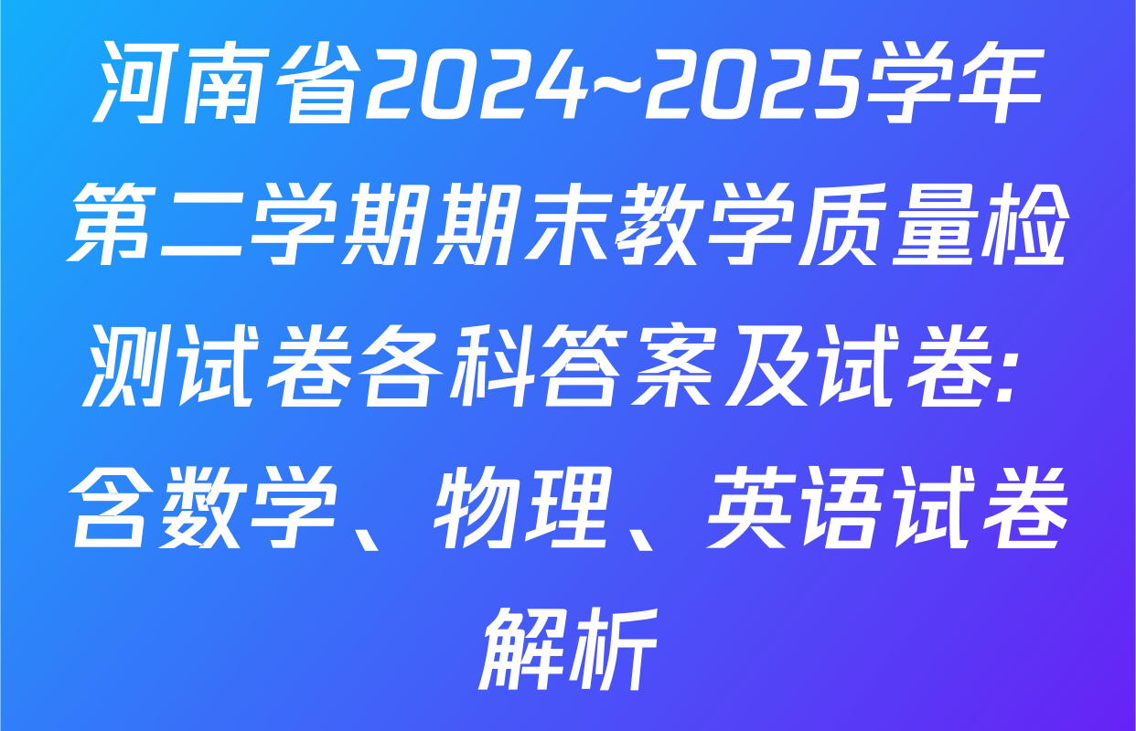 河南省2024~2025学年第二学期期末教学质量检测试卷各科答案及试卷: 含数学、物理、英语试卷解析