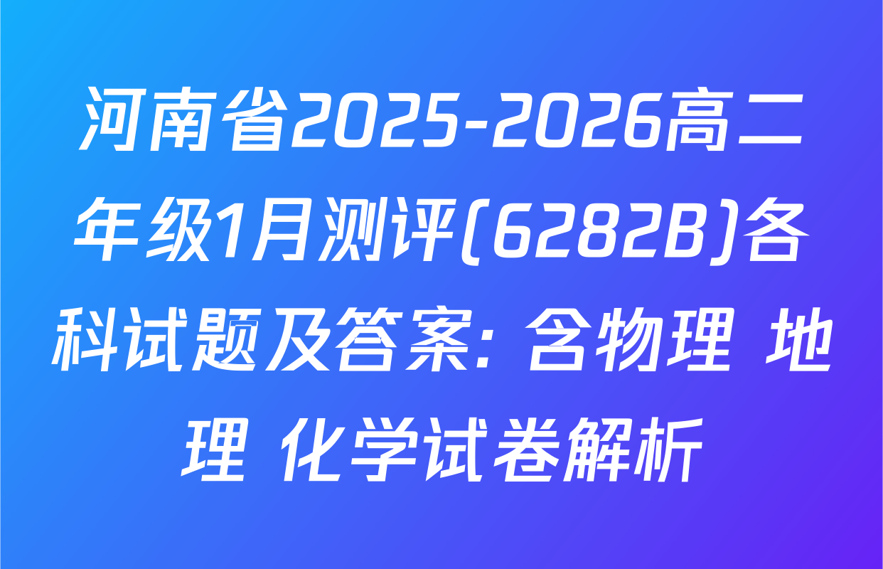 河南省2025-2026高二年级1月测评(6282B)各科试题及答案: 含物理 地理 化学试卷解析