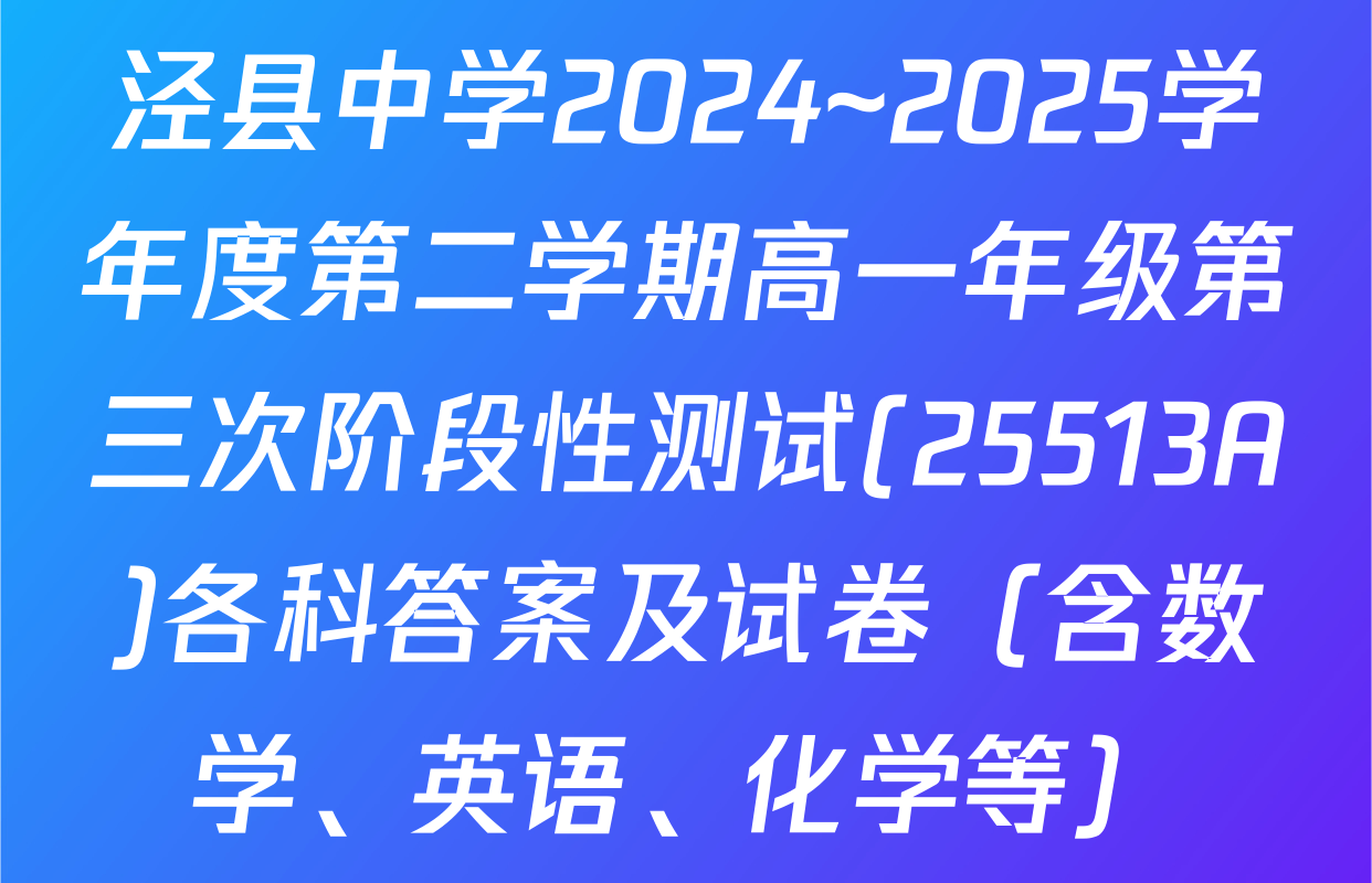 泾县中学2024~2025学年度第二学期高一年级第三次阶段性测试(25513A)各科答案及试卷（含数学、英语、化学等）